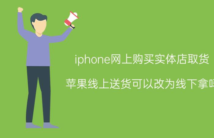 iphone网上购买实体店取货 苹果线上送货可以改为线下拿吗？